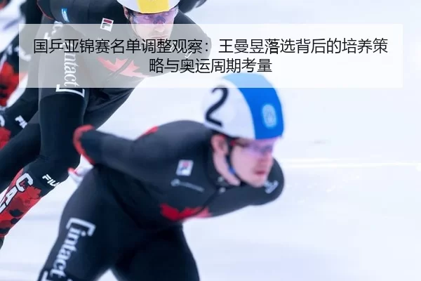 国乒亚锦赛名单调整观察：王曼昱落选背后的培养策略与奥运周期考量
